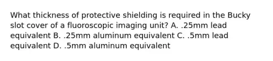 What thickness of protective shielding is required in the Bucky slot cover of a fluoroscopic imaging unit? A. .25mm lead equivalent B. .25mm aluminum equivalent C. .5mm lead equivalent D. .5mm aluminum equivalent