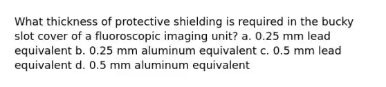 What thickness of protective shielding is required in the bucky slot cover of a fluoroscopic imaging unit? a. 0.25 mm lead equivalent b. 0.25 mm aluminum equivalent c. 0.5 mm lead equivalent d. 0.5 mm aluminum equivalent