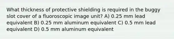 What thickness of protective shielding is required in the buggy slot cover of a fluoroscopic image unit? A) 0.25 mm lead equivalent B) 0.25 mm aluminum equivalent C) 0.5 mm lead equivalent D) 0.5 mm aluminum equivalent