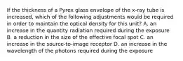 If the thickness of a Pyrex glass envelope of the x-ray tube is increased, which of the following adjustments would be required in order to maintain the optical density for this unit? A. an increase in the quantity radiation required during the exposure B. a reduction in the size of the effective focal spot C. an increase in the source-to-image receptor D. an increase in the wavelength of the photons required during the exposure