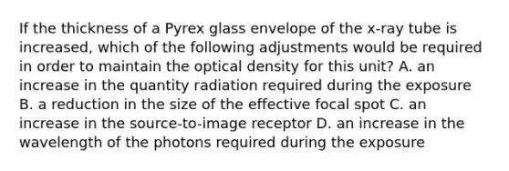 If the thickness of a Pyrex glass envelope of the x-ray tube is increased, which of the following adjustments would be required in order to maintain the optical density for this unit? A. an increase in the quantity radiation required during the exposure B. a reduction in the size of the effective focal spot C. an increase in the source-to-image receptor D. an increase in the wavelength of the photons required during the exposure