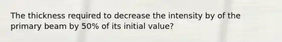 The thickness required to decrease the intensity by of the primary beam by 50% of its initial value?