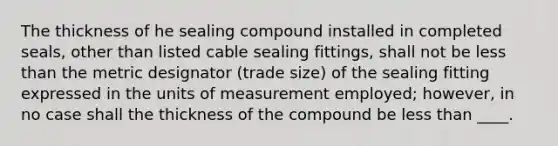 The thickness of he sealing compound installed in completed seals, other than listed cable sealing fittings, shall not be less than the metric designator (trade size) of the sealing fitting expressed in the units of measurement employed; however, in no case shall the thickness of the compound be less than ____.