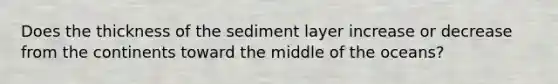 Does the thickness of the sediment layer increase or decrease from the continents toward the middle of the oceans?