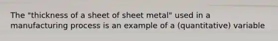 The "thickness of a sheet of sheet metal" used in a manufacturing process is an example of a (quantitative) variable