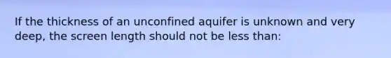 If the thickness of an unconfined aquifer is unknown and very deep, the screen length should not be less than: