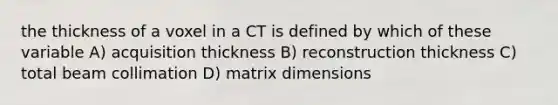 the thickness of a voxel in a CT is defined by which of these variable A) acquisition thickness B) reconstruction thickness C) total beam collimation D) matrix dimensions