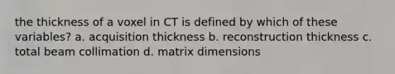 the thickness of a voxel in CT is defined by which of these variables? a. acquisition thickness b. reconstruction thickness c. total beam collimation d. matrix dimensions