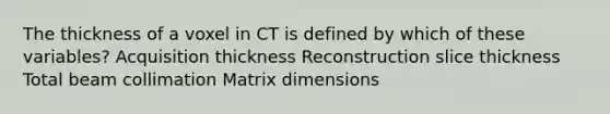 The thickness of a voxel in CT is defined by which of these variables? Acquisition thickness Reconstruction slice thickness Total beam collimation Matrix dimensions