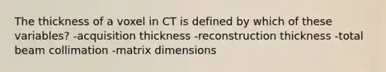 The thickness of a voxel in CT is defined by which of these variables? -acquisition thickness -reconstruction thickness -total beam collimation -matrix dimensions