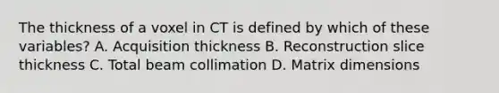 The thickness of a voxel in CT is defined by which of these variables? A. Acquisition thickness B. Reconstruction slice thickness C. Total beam collimation D. Matrix dimensions