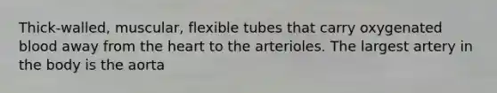 Thick-walled, muscular, flexible tubes that carry oxygenated blood away from the heart to the arterioles. The largest artery in the body is the aorta