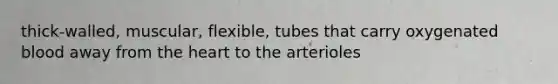 thick-walled, muscular, flexible, tubes that carry oxygenated blood away from the heart to the arterioles