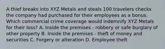 A thief breaks into XYZ Metals and steals 100 travelers checks the company had purchased for their employees as a bonus. Which commercial crime coverage would indemnify XYZ Metals for their loss? A. Inside the premises - robbery or safe burglary of other property B. Inside the premises - theft of money and securities C. Forgery or alteration D. Employee theft