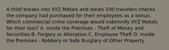 A thief breaks into XYZ Metals and steals 100 travelers checks the company had purchased for their employees as a bonus. Which commercial crime coverage would indemnify XYZ Metals for their loss? A. Inside the Premises - Theft of Money and Securities B. Forgery or Alteration C. Employee Theft D. Inside the Premises - Robbery or Safe Burglary of Other Property