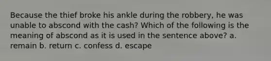 Because the thief broke his ankle during the robbery, he was unable to abscond with the cash? Which of the following is the meaning of abscond as it is used in the sentence above? a. remain b. return c. confess d. escape