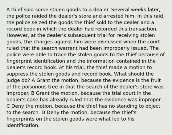 A thief sold some stolen goods to a dealer. Several weeks later, the police raided the dealer's store and arrested him. In this raid, the police seized the goods the thief sold to the dealer and a record book in which the dealer had recorded this transaction. However, at the dealer's subsequent trial for receiving stolen goods, the charges against him were dismissed when the court ruled that the search warrant had been improperly issued. The police were able to trace the stolen goods to the thief because of fingerprint identification and the information contained in the dealer's record book. At his trial, the thief made a motion to suppress the stolen goods and record book. What should the judge do? A Grant the motion, because the evidence is the fruit of the poisonous tree in that the search of the dealer's store was improper. B Grant the motion, because the trial court in the dealer's case has already ruled that the evidence was improper. C Deny the motion, because the thief has no standing to object to the search. D Deny the motion, because the thief's fingerprints on the stolen goods were what led to his identification.