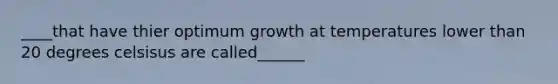 ____that have thier optimum growth at temperatures lower than 20 degrees celsisus are called______