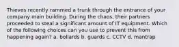 Thieves recently rammed a trunk through the entrance of your company main building. During the chaos, their partners proceeded to steal a significant amount of IT equipment. Which of the following choices can you use to prevent this from happening again? a. bollards b. guards c. CCTV d. mantrap