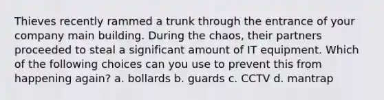 Thieves recently rammed a trunk through the entrance of your company main building. During the chaos, their partners proceeded to steal a significant amount of IT equipment. Which of the following choices can you use to prevent this from happening again? a. bollards b. guards c. CCTV d. mantrap