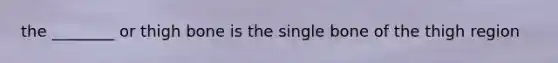 the ________ or thigh bone is the single bone of the thigh region