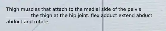 Thigh muscles that attach to the medial side of the pelvis __________ the thigh at the hip joint. flex adduct extend abduct abduct and rotate