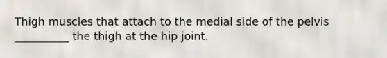 Thigh muscles that attach to the medial side of the pelvis __________ the thigh at the hip joint.