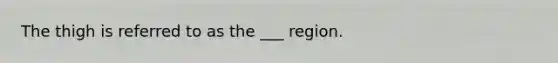 The thigh is referred to as the ___ region.