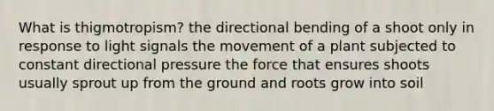 What is thigmotropism? the directional bending of a shoot only in response to light signals the movement of a plant subjected to constant directional pressure the force that ensures shoots usually sprout up from the ground and roots grow into soil