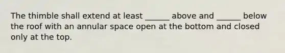 The thimble shall extend at least ______ above and ______ below the roof with an annular space open at the bottom and closed only at the top.