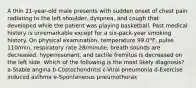 A thin 21-year-old male presents with sudden onset of chest pain radiating to the left shoulder, dyspnea, and cough that developed while the patient was playing basketball. Past medical history is unremarkable except for a six-pack-year smoking history. On physical examination, temperature 99.0°F, pulse 110/min, respiratory rate 28/minute, breath sounds are decreased, hyperresonant, and tactile fremitus is decreased on the left side. Which of the following is the most likely diagnosis? a-Stable angina b-Costochondritis c-Viral pneumonia d-Exercise induced asthma e-Spontaneous pneumothorax