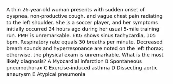 A thin 26-year-old woman presents with sudden onset of dyspnea, non-productive cough, and vague chest pain radiating to the left shoulder. She is a soccer player, and her symptoms initially occurred 24 hours ago during her usual 5-mile training run. PMH is unremarkable. EKG shows sinus tachycardia, 105 bpm. Respiratory rate equals 30 breaths per minute. Decreased breath sounds and hyperresonance are noted on the left thorax; otherwise, the physical exam is unremarkable. What is the most likely diagnosis? A Myocardial infarction B Spontaneous pneumothorax C Exercise-induced asthma D Dissecting aortic aneurysm E Atypical pneumonia