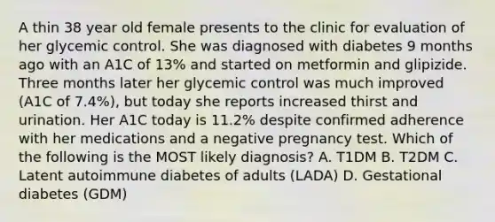 A thin 38 year old female presents to the clinic for evaluation of her glycemic control. She was diagnosed with diabetes 9 months ago with an A1C of 13% and started on metformin and glipizide. Three months later her glycemic control was much improved (A1C of 7.4%), but today she reports increased thirst and urination. Her A1C today is 11.2% despite confirmed adherence with her medications and a negative pregnancy test. Which of the following is the MOST likely diagnosis? A. T1DM B. T2DM C. Latent autoimmune diabetes of adults (LADA) D. Gestational diabetes (GDM)