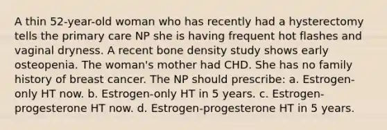 A thin 52-year-old woman who has recently had a hysterectomy tells the primary care NP she is having frequent hot flashes and vaginal dryness. A recent bone density study shows early osteopenia. The woman's mother had CHD. She has no family history of breast cancer. The NP should prescribe: a. Estrogen-only HT now. b. Estrogen-only HT in 5 years. c. Estrogen-progesterone HT now. d. Estrogen-progesterone HT in 5 years.