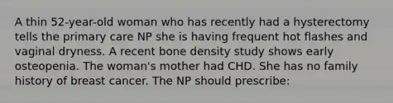 A thin 52-year-old woman who has recently had a hysterectomy tells the primary care NP she is having frequent hot flashes and vaginal dryness. A recent bone density study shows early osteopenia. The woman's mother had CHD. She has no family history of breast cancer. The NP should prescribe: