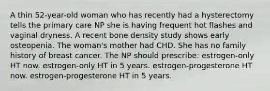 A thin 52-year-old woman who has recently had a hysterectomy tells the primary care NP she is having frequent hot flashes and vaginal dryness. A recent bone density study shows early osteopenia. The woman's mother had CHD. She has no family history of breast cancer. The NP should prescribe: estrogen-only HT now. estrogen-only HT in 5 years. estrogen-progesterone HT now. estrogen-progesterone HT in 5 years.