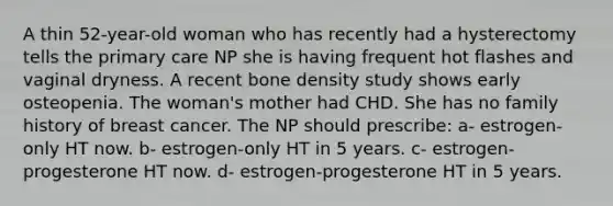 A thin 52-year-old woman who has recently had a hysterectomy tells the primary care NP she is having frequent hot flashes and vaginal dryness. A recent bone density study shows early osteopenia. The woman's mother had CHD. She has no family history of breast cancer. The NP should prescribe: a- estrogen-only HT now. b- estrogen-only HT in 5 years. c- estrogen-progesterone HT now. d- estrogen-progesterone HT in 5 years.