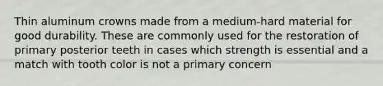Thin aluminum crowns made from a medium-hard material for good durability. These are commonly used for the restoration of primary posterior teeth in cases which strength is essential and a match with tooth color is not a primary concern