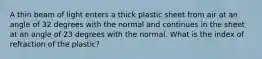 A thin beam of light enters a thick plastic sheet from air at an angle of 32 degrees with the normal and continues in the sheet at an angle of 23 degrees with the normal. What is the index of refraction of the plastic?