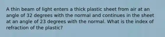 A thin beam of light enters a thick plastic sheet from air at an angle of 32 degrees with the normal and continues in the sheet at an angle of 23 degrees with the normal. What is the index of refraction of the plastic?