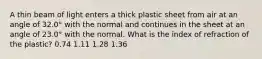 A thin beam of light enters a thick plastic sheet from air at an angle of 32.0° with the normal and continues in the sheet at an angle of 23.0° with the normal. What is the index of refraction of the plastic? 0.74 1.11 1.28 1.36