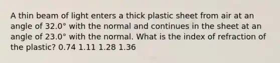 A thin beam of light enters a thick plastic sheet from air at an angle of 32.0° with the normal and continues in the sheet at an angle of 23.0° with the normal. What is the index of refraction of the plastic? 0.74 1.11 1.28 1.36