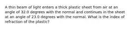 A thin beam of light enters a thick plastic sheet from air at an angle of 32.0 degrees with the normal and continues in the sheet at an angle of 23.0 degrees with the normal. What is the index of refraction of the plastic?