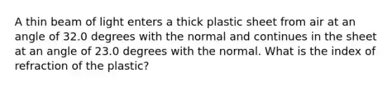 A thin beam of light enters a thick plastic sheet from air at an angle of 32.0 degrees with the normal and continues in the sheet at an angle of 23.0 degrees with the normal. What is the index of refraction of the plastic?