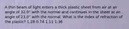 A thin beam of light enters a thick plastic sheet from air at an angle of 32.0° with the normal and continues in the sheet at an angle of 23.0° with the normal. What is the index of refraction of the plastic? 1.28 0.74 1.11 1.36