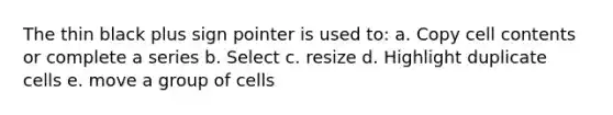 The thin black plus sign pointer is used to: a. Copy cell contents or complete a series b. Select c. resize d. Highlight duplicate cells e. move a group of cells