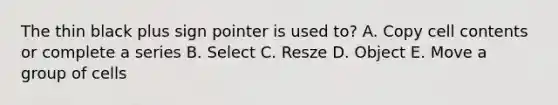 The thin black plus sign pointer is used to? A. Copy cell contents or complete a series B. Select C. Resze D. Object E. Move a group of cells