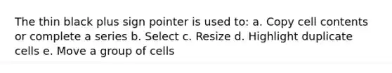 The thin black plus sign pointer is used to: a. Copy cell contents or complete a series b. Select c. Resize d. Highlight duplicate cells e. Move a group of cells