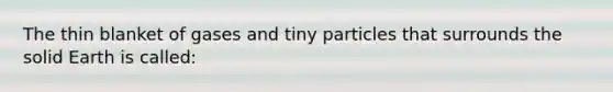 The thin blanket of gases and tiny particles that surrounds the solid Earth is called: