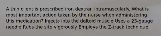 A thin client is prescribed iron dextran intramuscularly. What is most important action taken by the nurse when administering this medication? Injects into the deltoid muscle Uses a 23-gauge needle Rubs the site vigorously Employs the Z-track technique